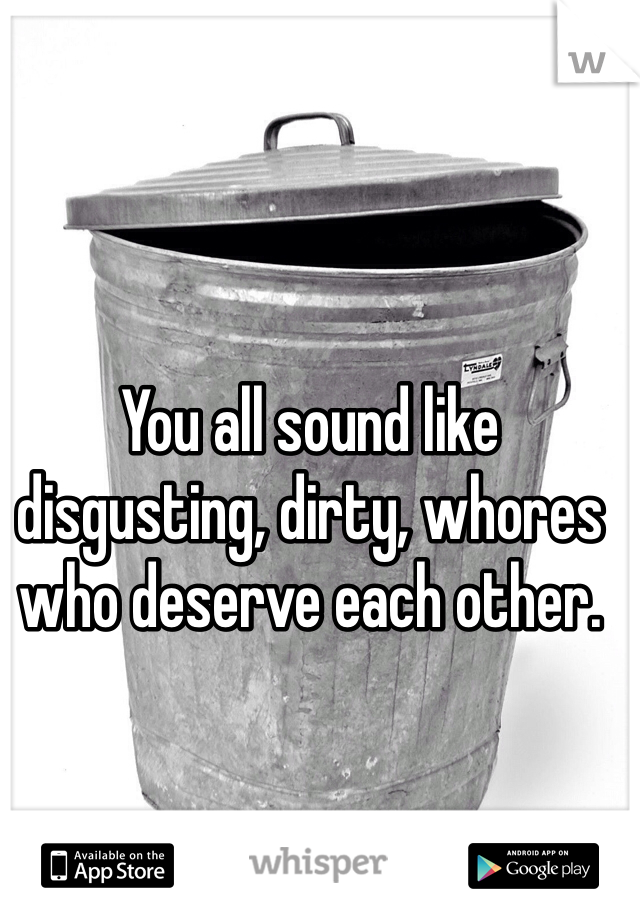You all sound like disgusting, dirty, whores who deserve each other.
