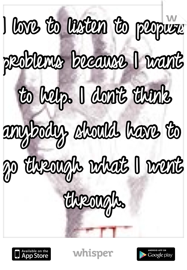 I love to listen to people's problems because I want to help. I don't think anybody should have to go through what I went through. 