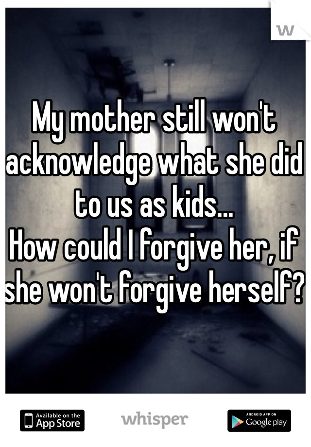 My mother still won't acknowledge what she did to us as kids... 
How could I forgive her, if she won't forgive herself?