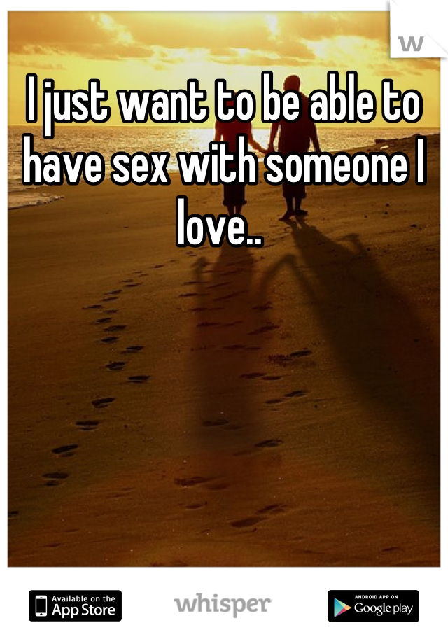 I just want to be able to have sex with someone I love.. 