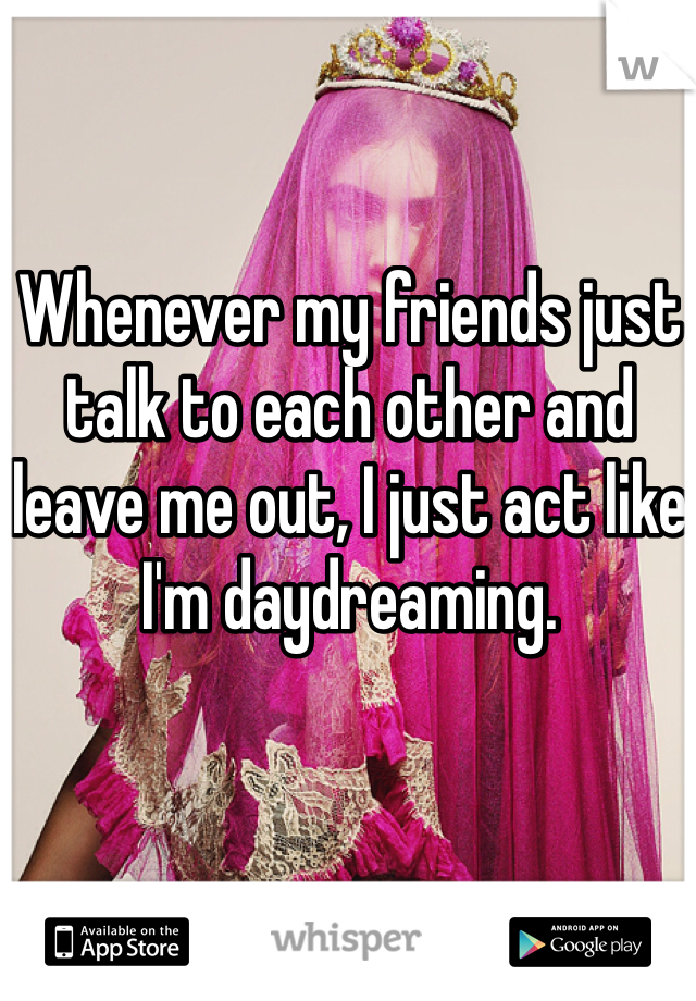 Whenever my friends just talk to each other and leave me out, I just act like I'm daydreaming.