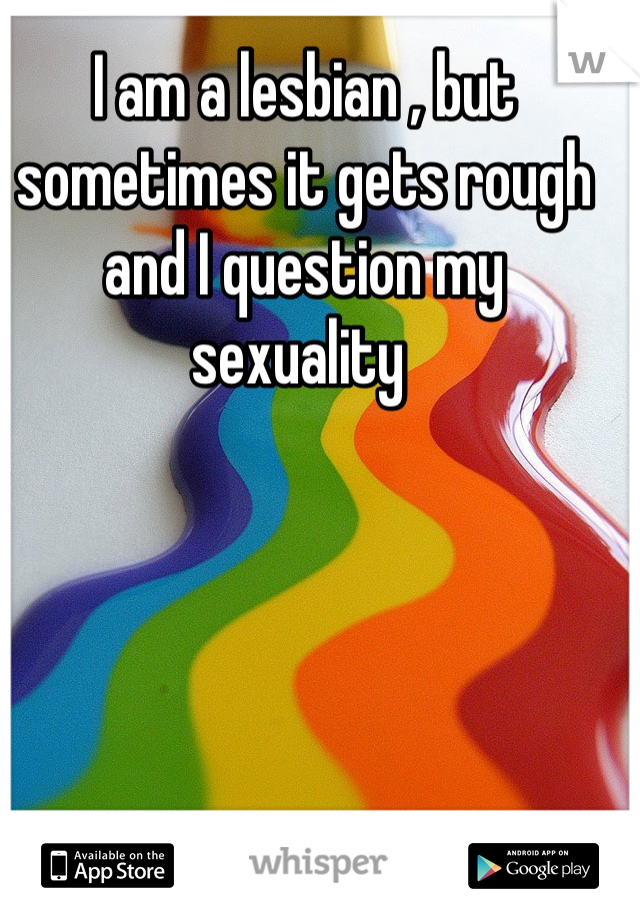 I am a lesbian , but sometimes it gets rough and I question my sexuality 