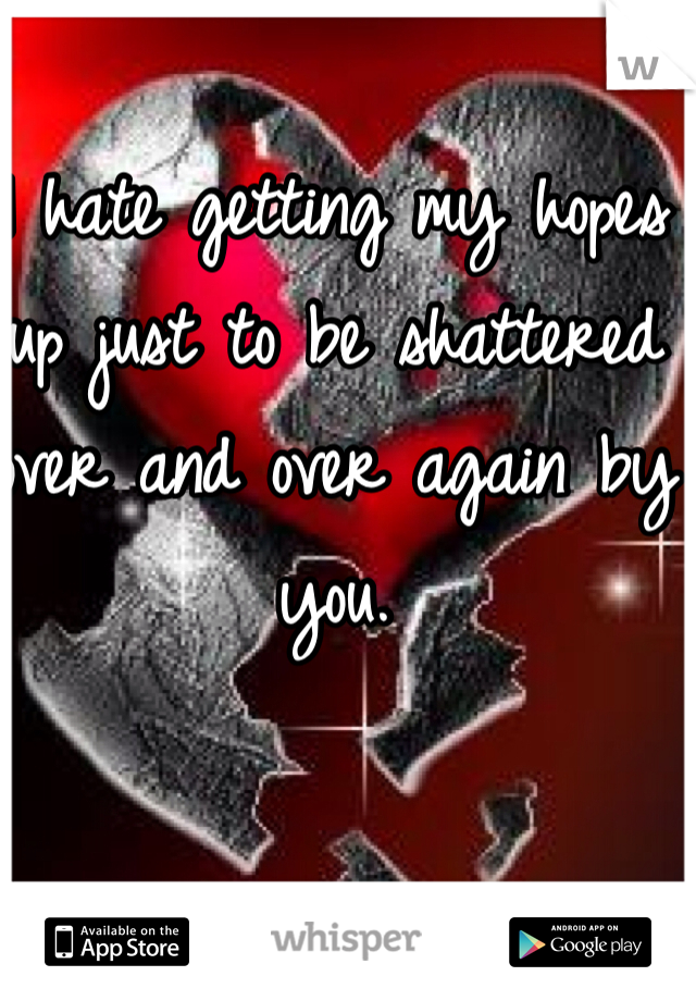 I hate getting my hopes up just to be shattered over and over again by you. 