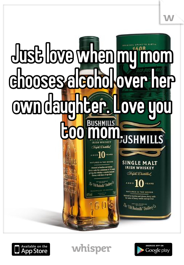 Just love when my mom chooses alcohol over her own daughter. Love you too mom. 