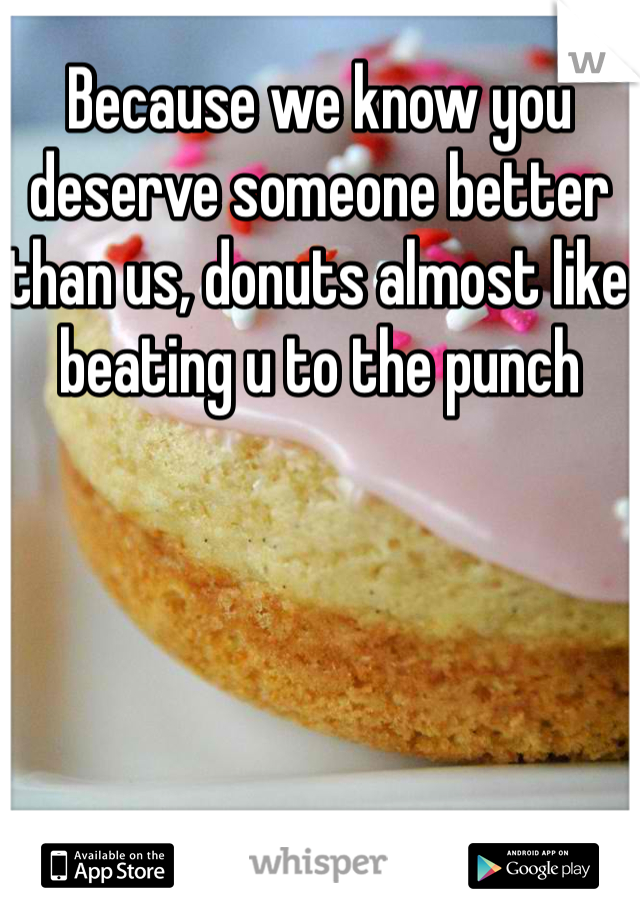 Because we know you deserve someone better than us, donuts almost like beating u to the punch