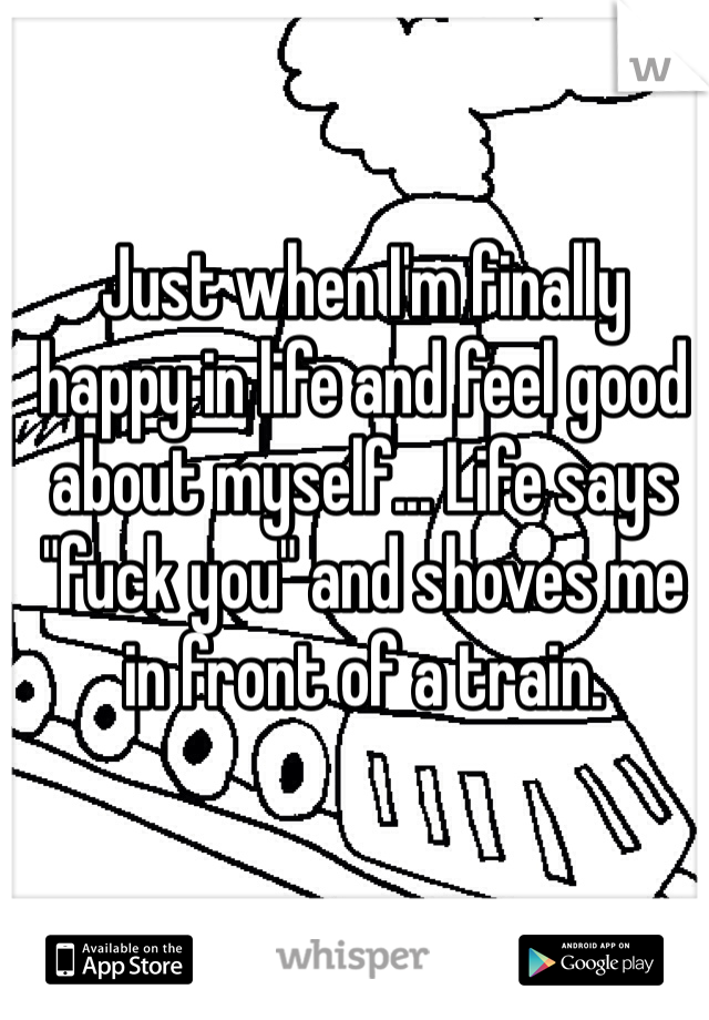 Just when I'm finally happy in life and feel good about myself... Life says "fuck you" and shoves me in front of a train. 