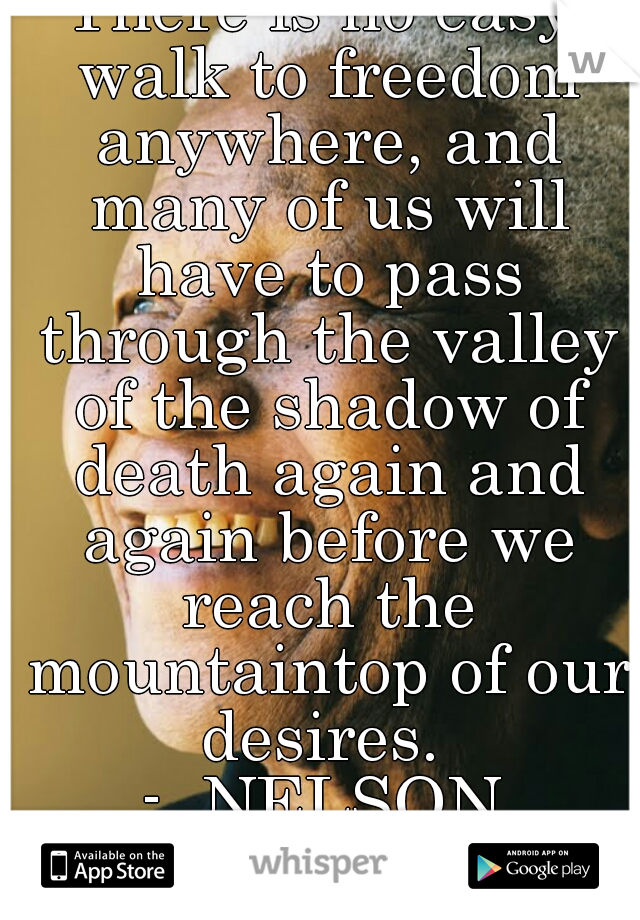 There is no easy walk to freedom anywhere, and many of us will have to pass through the valley of the shadow of death again and again before we reach the mountaintop of our desires. 
-  NELSON MANDELA