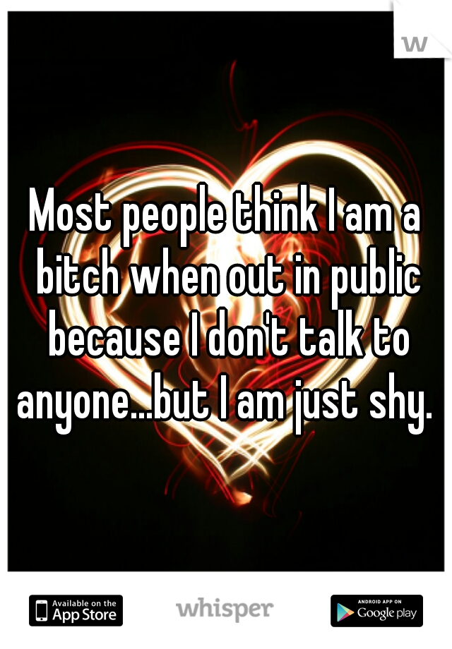 Most people think I am a bitch when out in public because I don't talk to anyone...but I am just shy. 