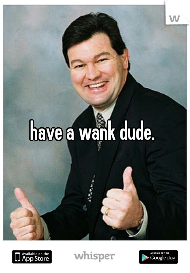 have a wank dude. 