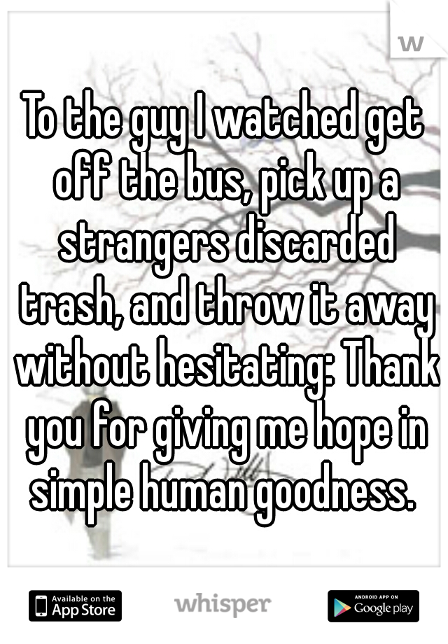 To the guy I watched get off the bus, pick up a strangers discarded trash, and throw it away without hesitating: Thank you for giving me hope in simple human goodness. 
