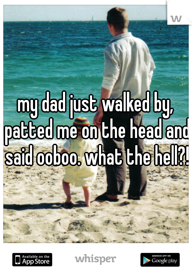 my dad just walked by, patted me on the head and said ooboo. what the hell?!