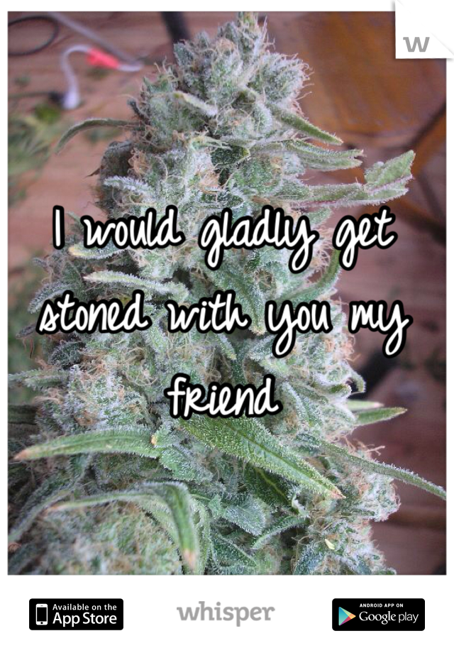 I would gladly get stoned with you my friend