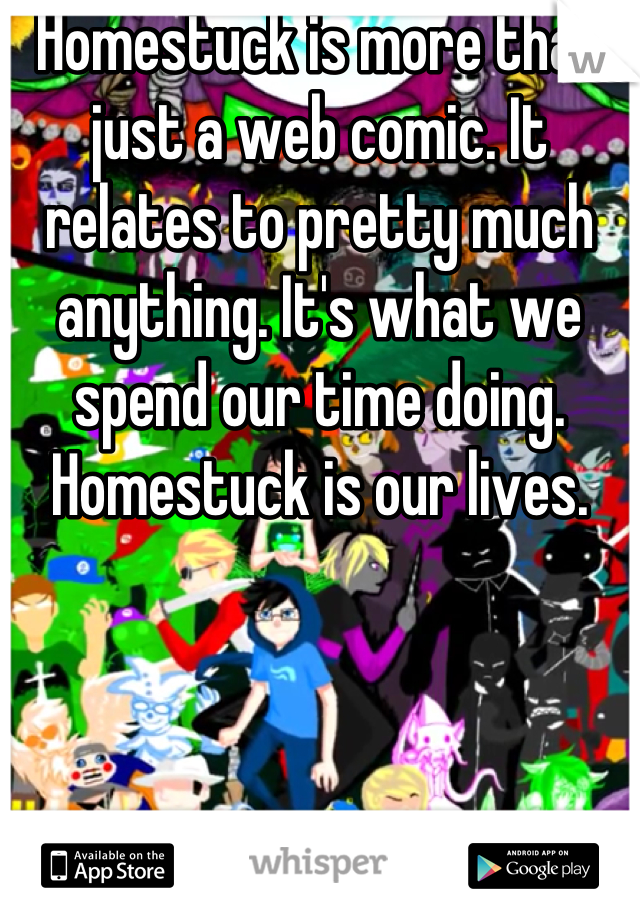 Homestuck is more than just a web comic. It relates to pretty much anything. It's what we spend our time doing. Homestuck is our lives.