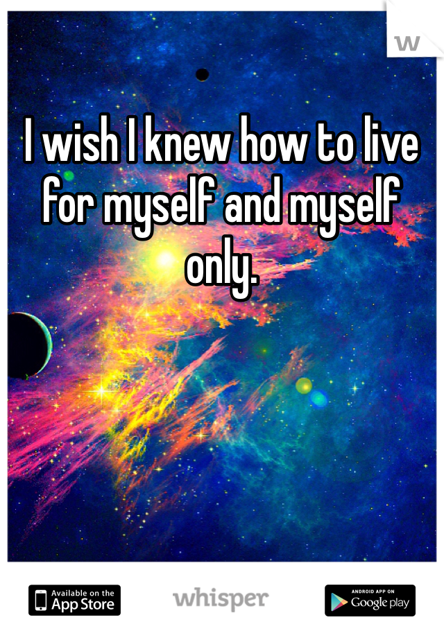 I wish I knew how to live for myself and myself only. 
