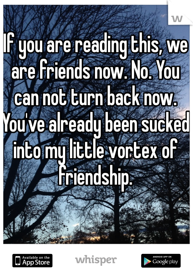 If you are reading this, we are friends now. No. You can not turn back now. You've already been sucked into my little vortex of friendship. 


