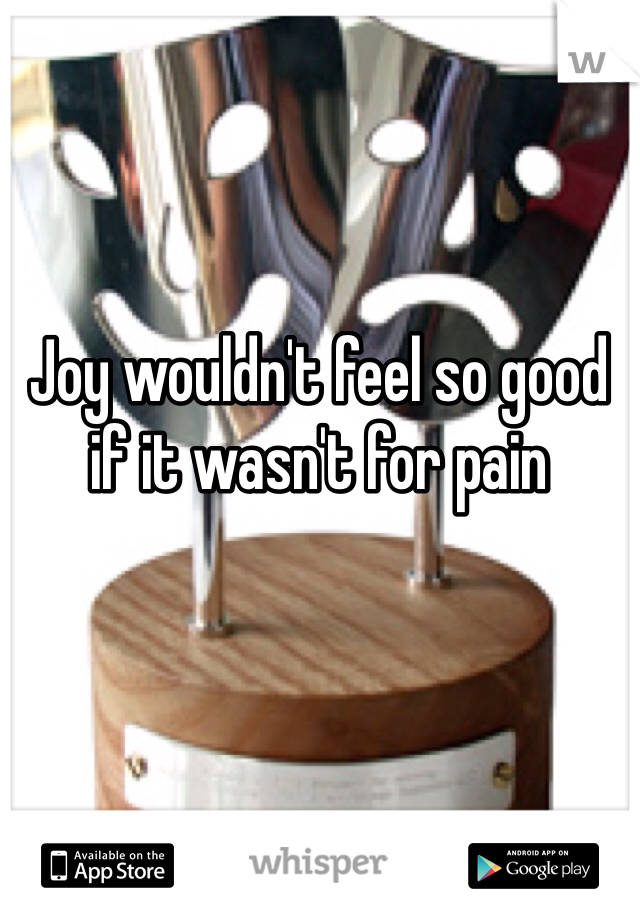 Joy wouldn't feel so good if it wasn't for pain 