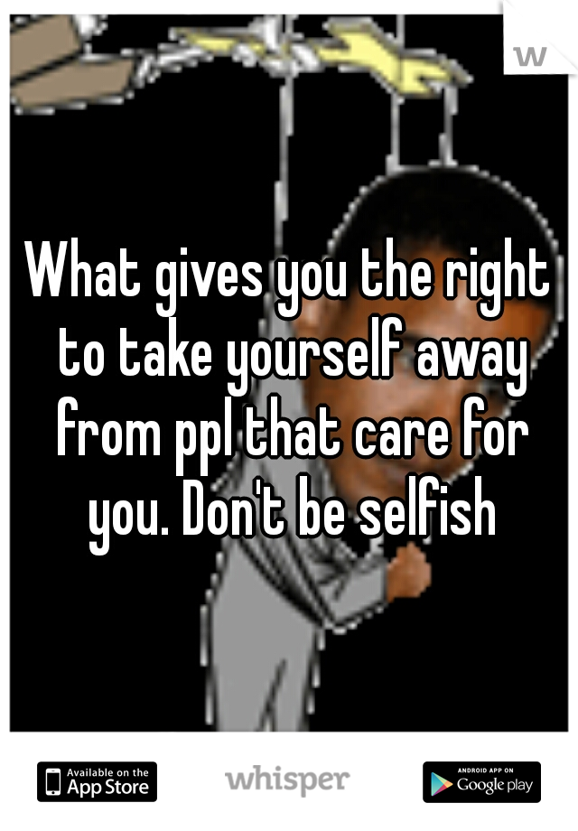 What gives you the right to take yourself away from ppl that care for you. Don't be selfish