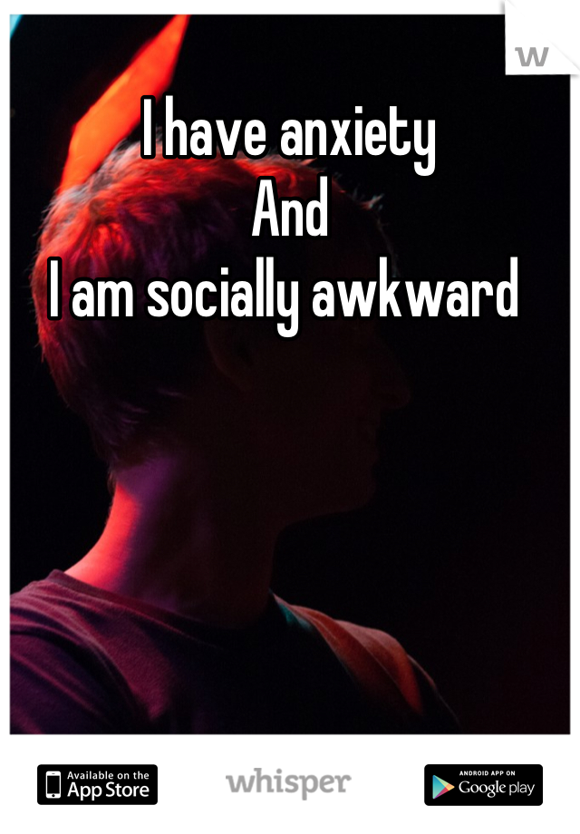 I have anxiety
And
I am socially awkward 