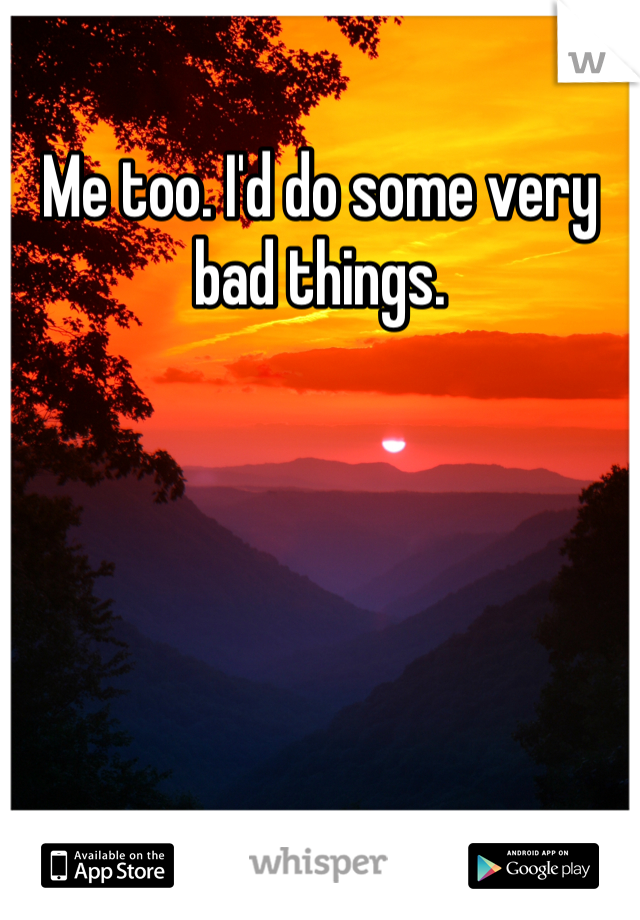 Me too. I'd do some very bad things. 