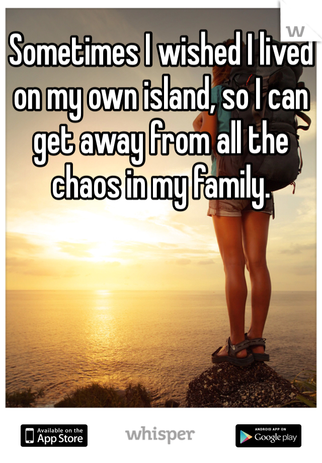 Sometimes I wished I lived on my own island, so I can get away from all the chaos in my family.