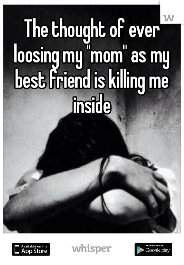 The thought of ever loosing my "mom" as my best friend is killing me inside 