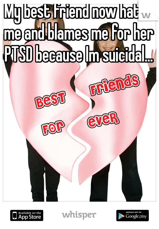 My best friend now hates me and blames me for her PTSD because Im suicidal...