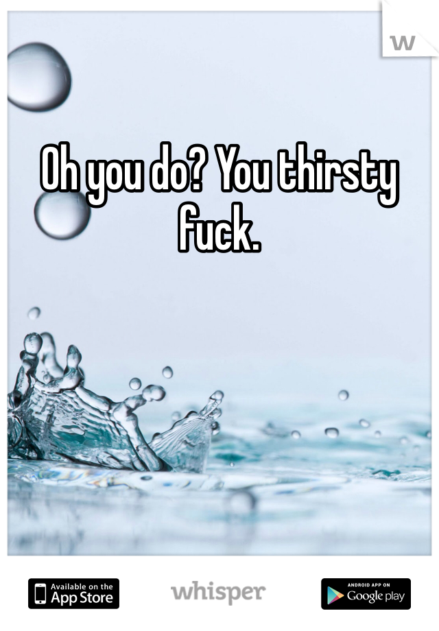 Oh you do? You thirsty fuck.
