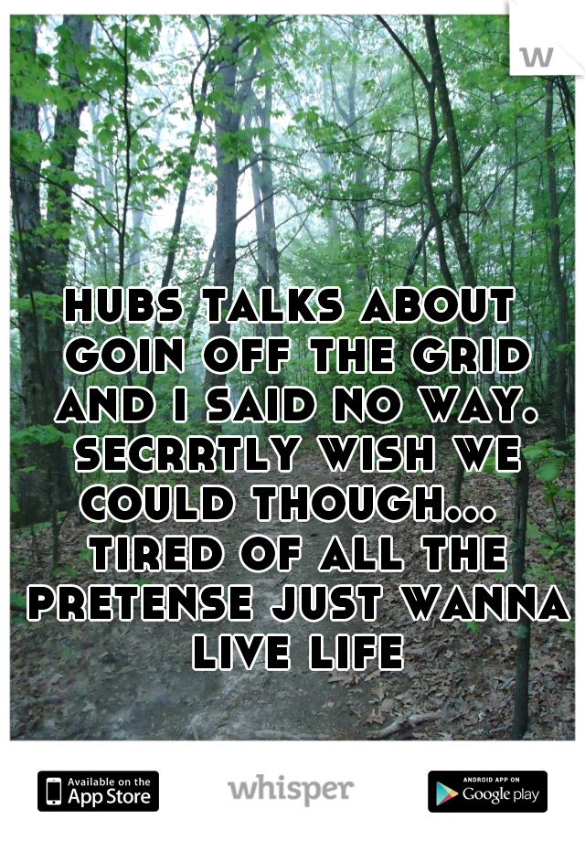 hubs talks about goin off the grid and i said no way. secrrtly wish we could though...  tired of all the pretense just wanna live life