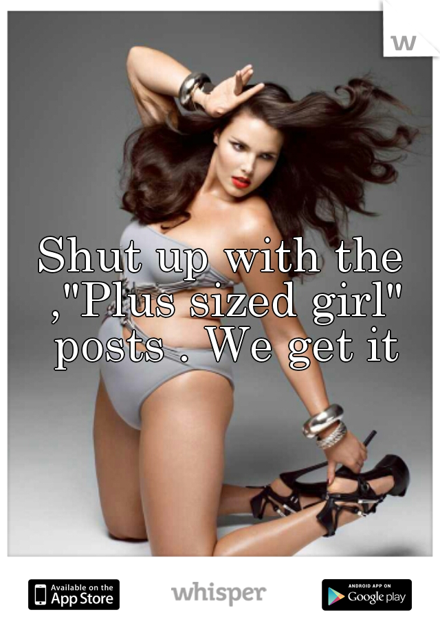 Shut up with the ,"Plus sized girl" posts . We get it