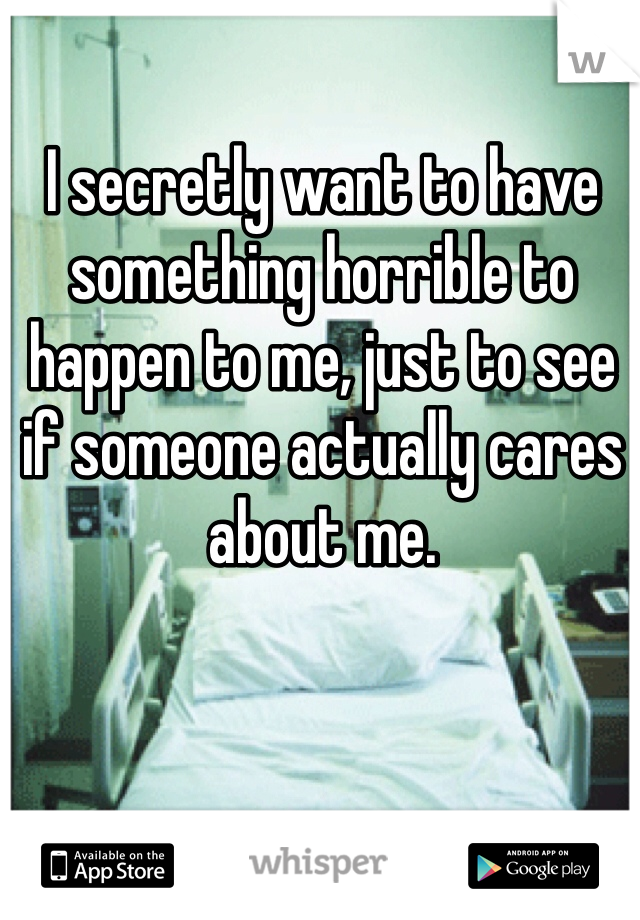 I secretly want to have something horrible to happen to me, just to see if someone actually cares about me. 