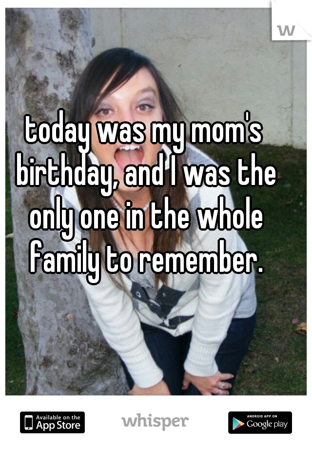 today was my mom's birthday, and I was the only one in the whole family to remember.