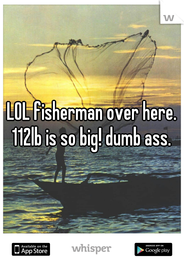 LOL fisherman over here. 112lb is so big! dumb ass. 