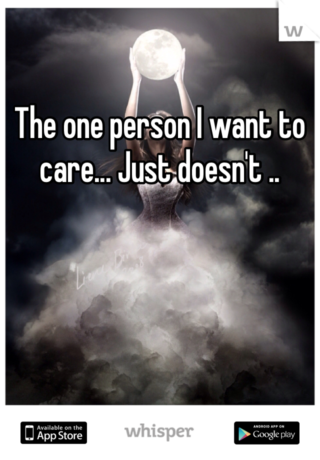 The one person I want to care... Just doesn't .. 