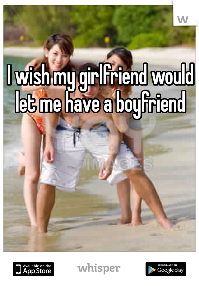 I wish my girlfriend would let me have a boyfriend 