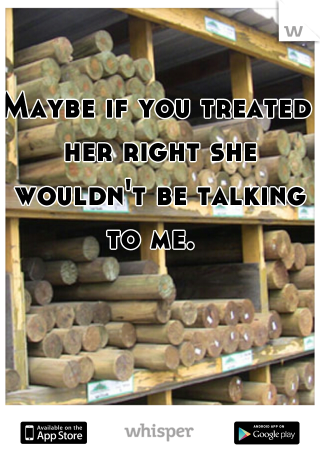 Maybe if you treated her right she wouldn't be talking to me.  