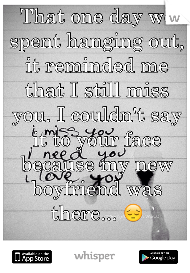 That one day we spent hanging out, it reminded me that I still miss you. I couldn't say it to your face because my new boyfriend was there... 😔