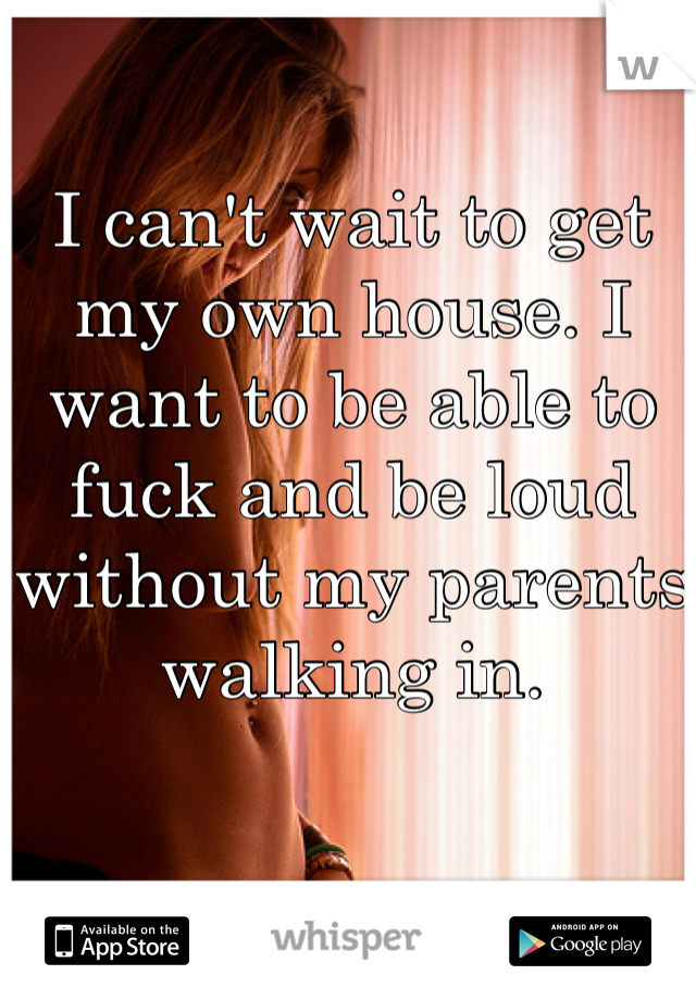 I can't wait to get my own house. I want to be able to fuck and be loud without my parents walking in.