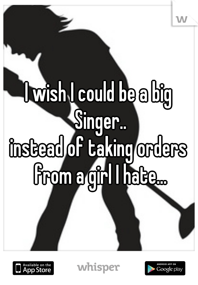 I wish I could be a big Singer..
instead of taking orders from a girl I hate...