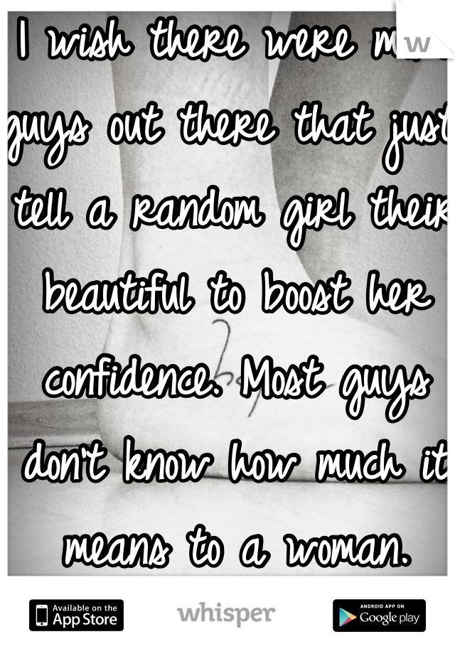 I wish there were more guys out there that just tell a random girl their beautiful to boost her confidence. Most guys don't know how much it means to a woman.