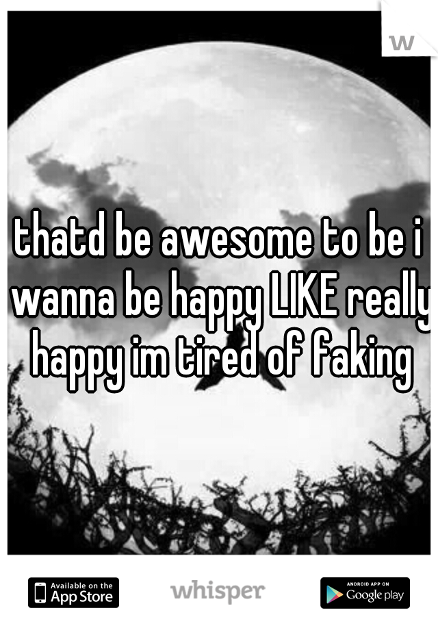 thatd be awesome to be i wanna be happy LIKE really happy im tired of faking