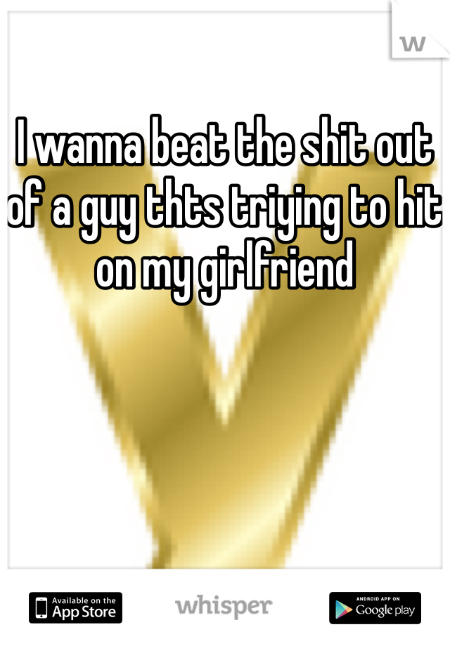 I wanna beat the shit out of a guy thts triying to hit on my girlfriend 