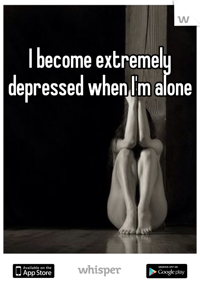 I become extremely depressed when I'm alone