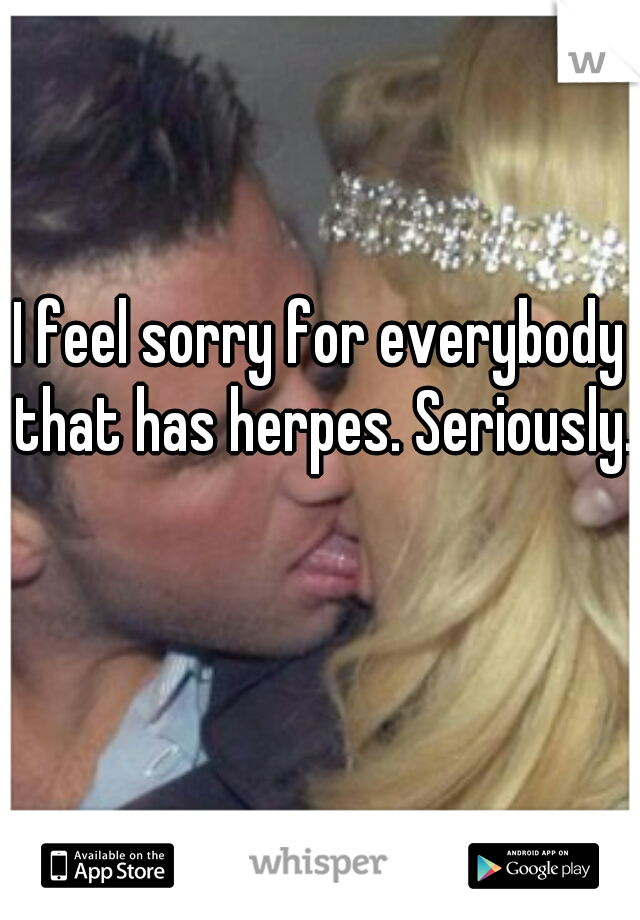 I feel sorry for everybody that has herpes. Seriously.
