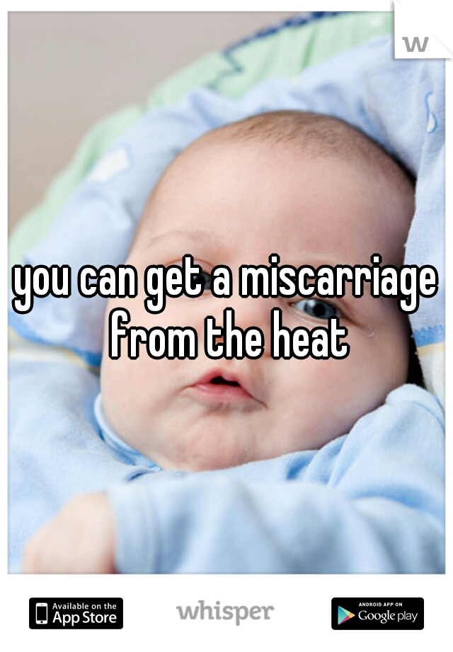 you can get a miscarriage from the heat
