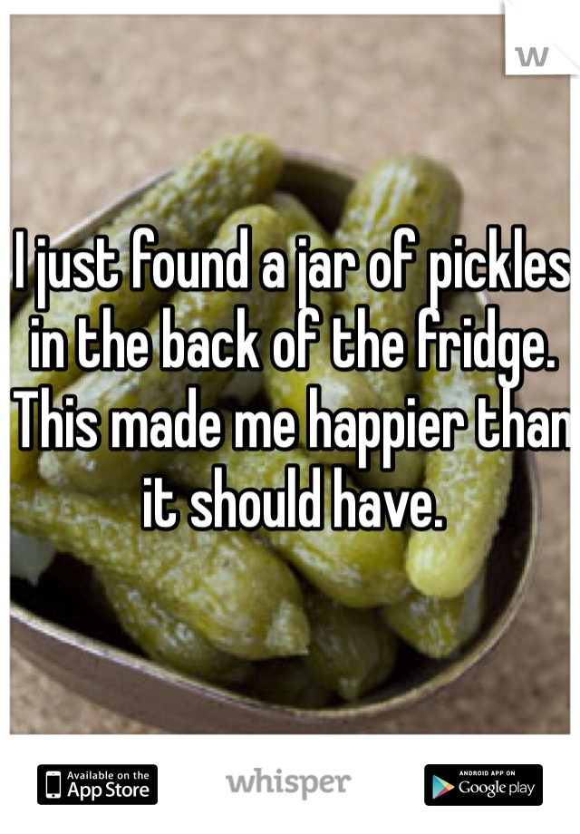 I just found a jar of pickles in the back of the fridge. This made me happier than it should have. 