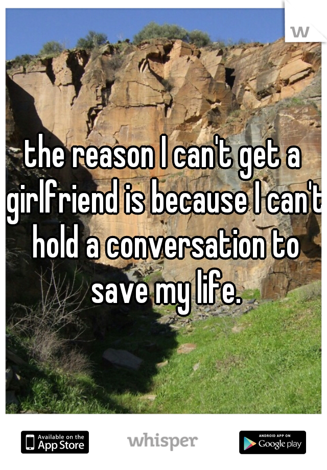 the reason I can't get a girlfriend is because I can't hold a conversation to save my life.