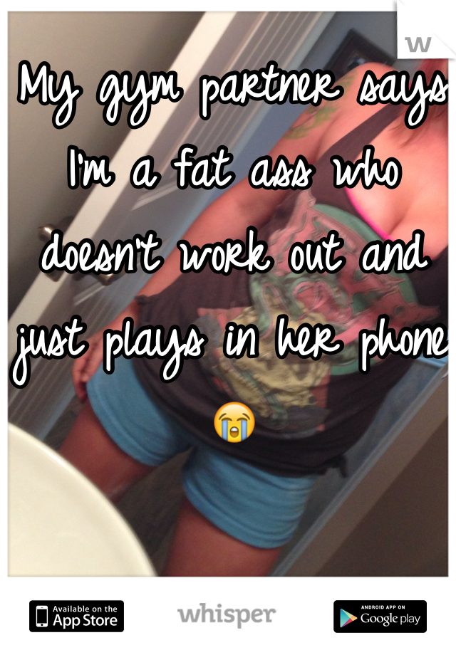 My gym partner says I'm a fat ass who doesn't work out and just plays in her phone ðŸ˜­