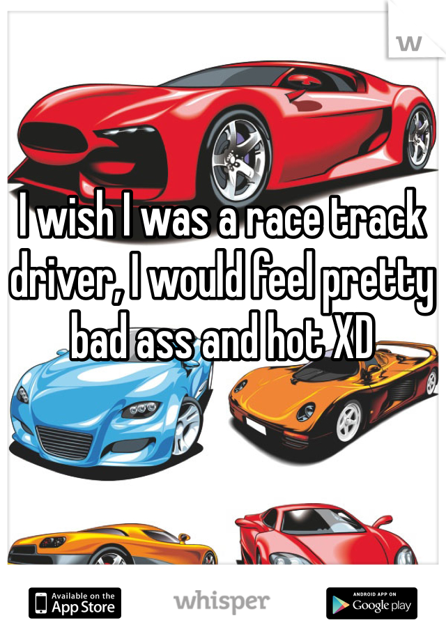 I wish I was a race track driver, I would feel pretty bad ass and hot XD