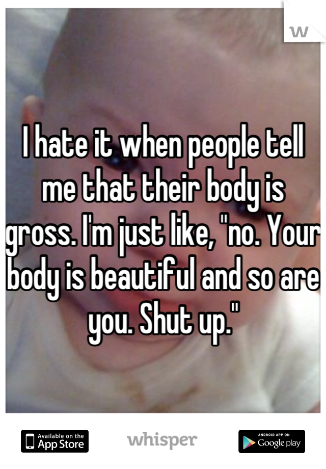 I hate it when people tell me that their body is gross. I'm just like, "no. Your body is beautiful and so are you. Shut up."