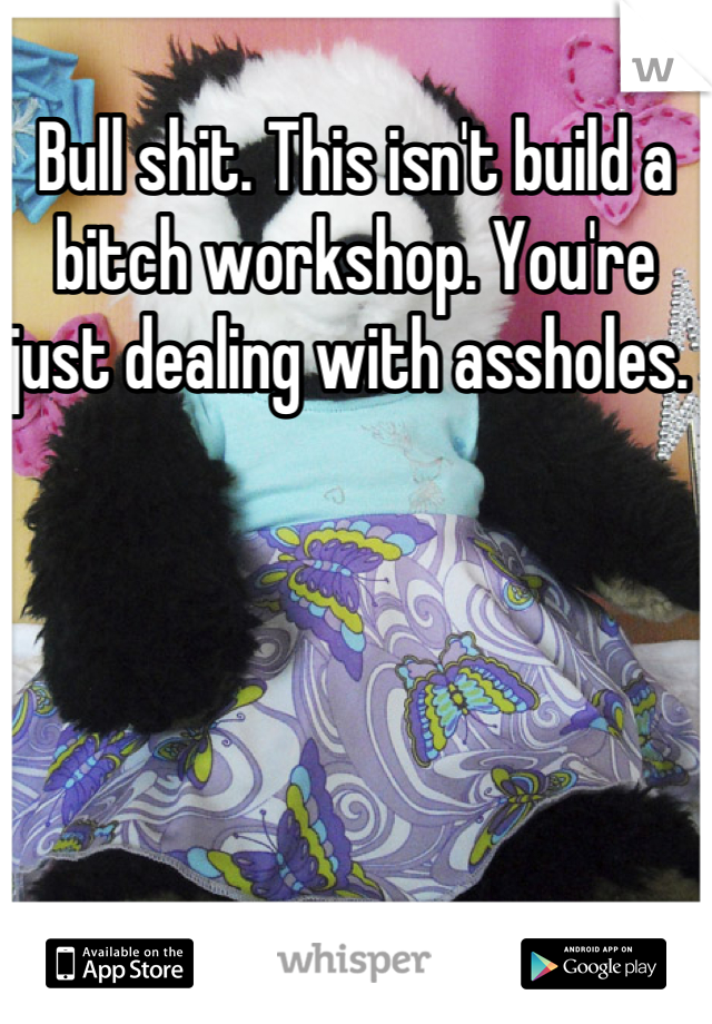 Bull shit. This isn't build a bitch workshop. You're just dealing with assholes. 